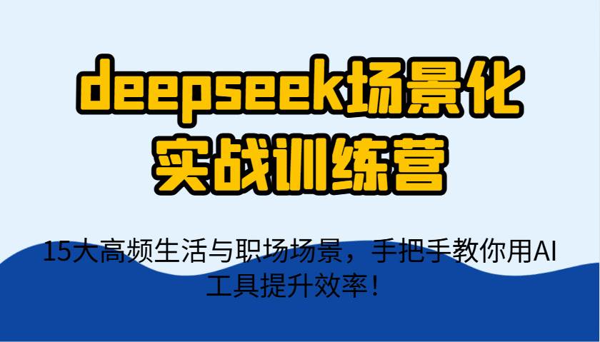 deepseek场景化实战训练营，15大高频生活与职场场景，手把手教你用AI工具提升效率！