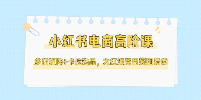 （14940期）小红书电商高阶课，多店矩阵+卡位选品，大红海类目突围指南（更新5月）