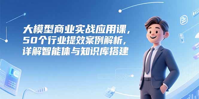 （15274期）大模型商业实战应用课，50个行业提效案例解析，详解智能体与知识库搭建